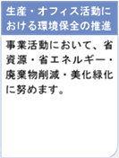 生産・オフィス活動における環境保全の推進　事業活動において、省資源・省エネルギー・廃棄物削減・美化緑化に努めます。