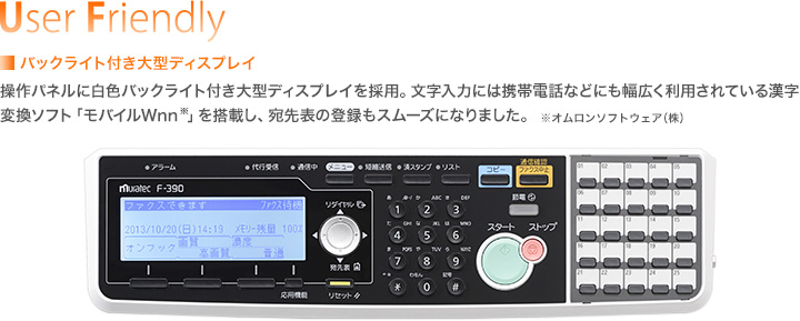 User Friendly／■バックライト付き大型ディスプレイ　操作パネルに白色バックライト付き大型ディスプレイを採用。文字入力には携帯電話などにも幅広く利用されている漢字変換ソフト「モバイルWnn※」を搭載し、宛先表の登録もスムーズになりました。※オムロンソフトウェア（株）