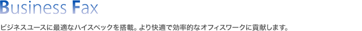 BUsiness Fax／ビジネスユースに最適なハイスペックを搭載。より快適で効率的なオフィスワークに貢献します。