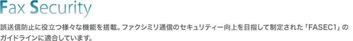 Fax Security／誤送信防止に役立つ様々な機能を搭載。ファクシミリ通信のセキュリティー向上を目指して制定された「FASEC1」のガイドラインに適合しています。