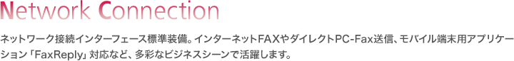 Network Connection／ネットワーク接続インターフェース標準装備。インターネットFAXやダイレクトPC-Fax送信、モバイル端末用アプリケーション「FaxReply」対応など、多彩なビジネスシーンで活躍します。