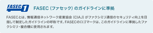 FASEC（ファセック）のガイドラインに準拠／FASECとは、情報通信ネットワーク産業協会（CIAJ）がファクシミリ通信のセキュリティ向上を目指して制定したガイドラインの呼称です。FASECのロゴマークは、このガイドラインに準拠したファクシミリ・複合機に使用されます。