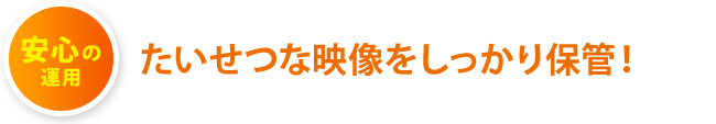 安心の運用：たいせつな映像をしっかり保管！