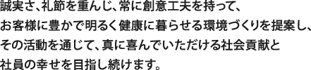 誠実さ、礼節を重んじ、常に創意工夫を持って、
お客様に豊かで明るく健康に暮らせる環境づくりを提案し、
その活動を通じて、真に喜んでいただける社会貢献と
社員の幸せを目指し続けます。